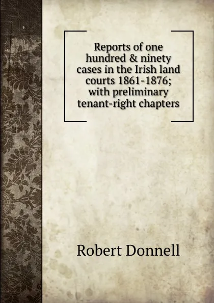 Обложка книги Reports of one hundred . ninety cases in the Irish land courts 1861-1876; with preliminary tenant-right chapters, Robert Donnell