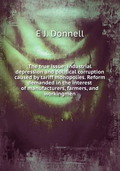 Обложка книги The true issue: industrial depression and political corruption caused by tariff monopolies. Reform demanded in the interest of manufacturers, farmers, and workingmen, E J. Donnell