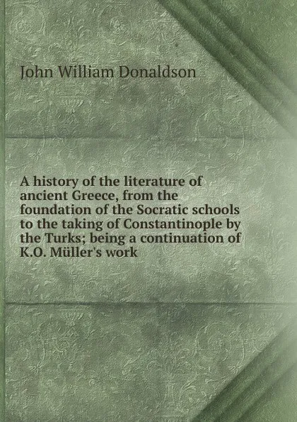 Обложка книги A history of the literature of ancient Greece, from the foundation of the Socratic schools to the taking of Constantinople by the Turks; being a continuation of K.O. Muller.s work, John William Donaldson