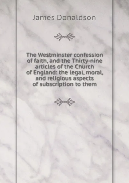 Обложка книги The Westminster confession of faith, and the Thirty-nine articles of the Church of England: the legal, moral, and religious aspects of subscription to them, James Donaldson