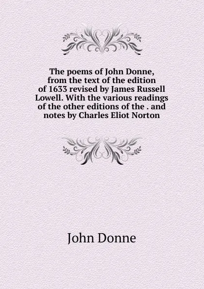 Обложка книги The poems of John Donne, from the text of the edition of 1633 revised by James Russell Lowell. With the various readings of the other editions of the . and notes by Charles Eliot Norton, Джон Донн