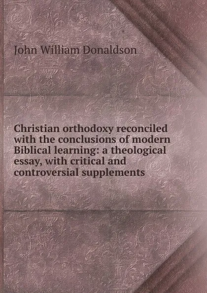 Обложка книги Christian orthodoxy reconciled with the conclusions of modern Biblical learning: a theological essay, with critical and controversial supplements, John William Donaldson