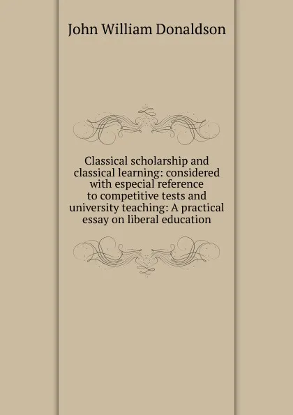 Обложка книги Classical scholarship and classical learning: considered with especial reference to competitive tests and university teaching: A practical essay on liberal education, John William Donaldson