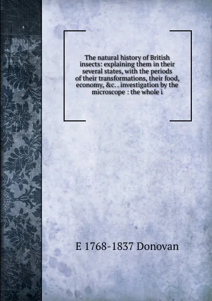 Обложка книги The natural history of British insects: explaining them in their several states, with the periods of their transformations, their food, economy, .c. . investigation by the microscope : the whole i, E 1768-1837 Donovan