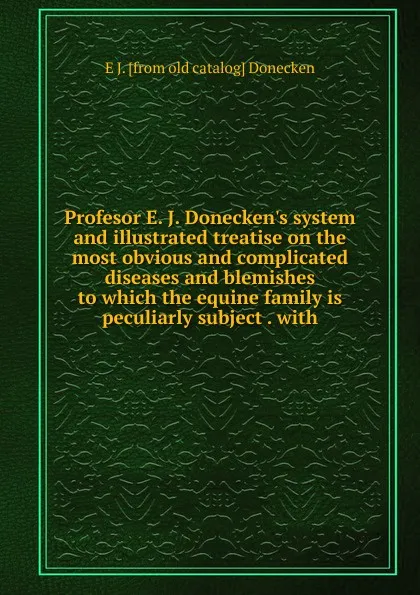 Обложка книги Profesor E. J. Donecken.s system and illustrated treatise on the most obvious and complicated diseases and blemishes to which the equine family is peculiarly subject . with, E J. [from old catalog] Donecken
