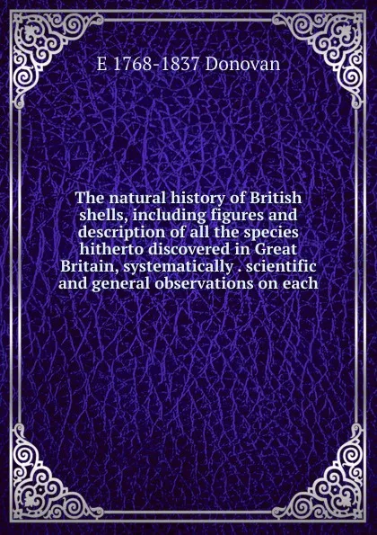 Обложка книги The natural history of British shells, including figures and description of all the species hitherto discovered in Great Britain, systematically . scientific and general observations on each, E 1768-1837 Donovan