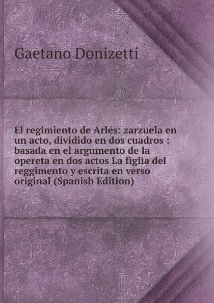 Обложка книги El regimiento de Arles: zarzuela en un acto, dividido en dos cuadros : basada en el argumento de la opereta en dos actos La figlia del reggimento y escrita en verso original (Spanish Edition), Gaetano Donizetti