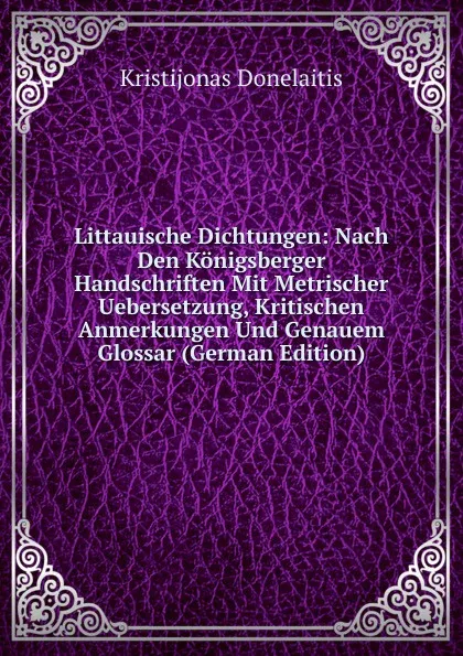 Обложка книги Littauische Dichtungen: Nach Den Konigsberger Handschriften Mit Metrischer Uebersetzung, Kritischen Anmerkungen Und Genauem Glossar (German Edition), Kristijonas Donelaitis