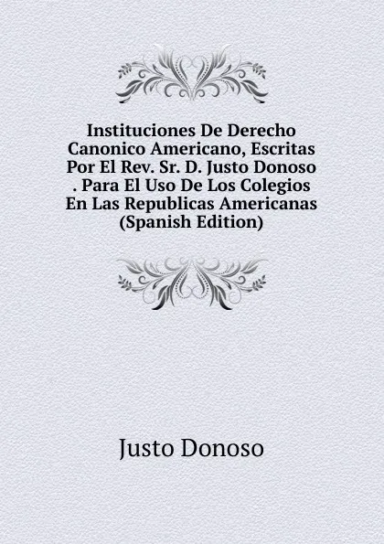 Обложка книги Instituciones De Derecho Canonico Americano, Escritas Por El Rev. Sr. D. Justo Donoso . Para El Uso De Los Colegios En Las Republicas Americanas (Spanish Edition), Justo Donoso