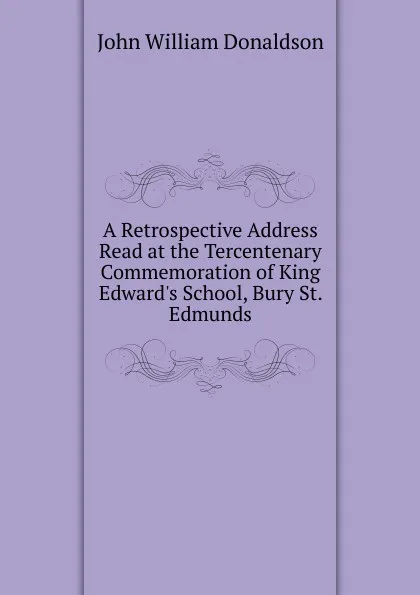 Обложка книги A Retrospective Address Read at the Tercentenary Commemoration of King Edward.s School, Bury St. Edmunds, John William Donaldson