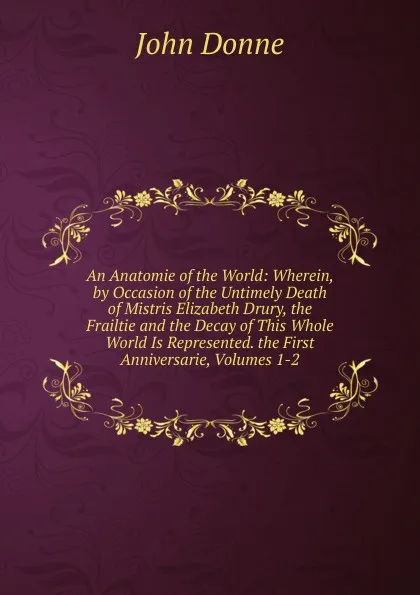 Обложка книги An Anatomie of the World: Wherein, by Occasion of the Untimely Death of Mistris Elizabeth Drury, the Frailtie and the Decay of This Whole World Is Represented. the First Anniversarie, Volumes 1-2, Джон Донн