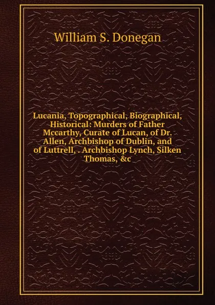 Обложка книги Lucania, Topographical, Biographical, Historical: Murders of Father Mccarthy, Curate of Lucan, of Dr. Allen, Archbishop of Dublin, and of Luttrell, . Archbishop Lynch, Silken Thomas, .c, William S. Donegan