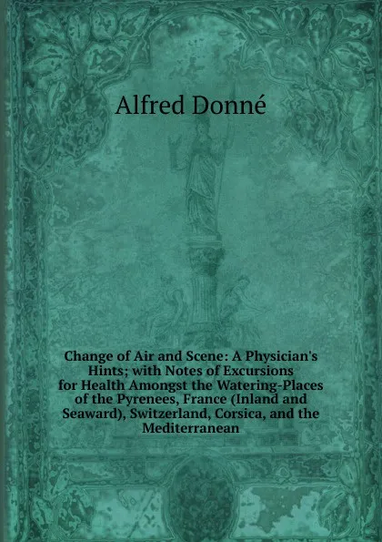 Обложка книги Change of Air and Scene: A Physician.s Hints; with Notes of Excursions for Health Amongst the Watering-Places of the Pyrenees, France (Inland and Seaward), Switzerland, Corsica, and the Mediterranean, Alfred Donné