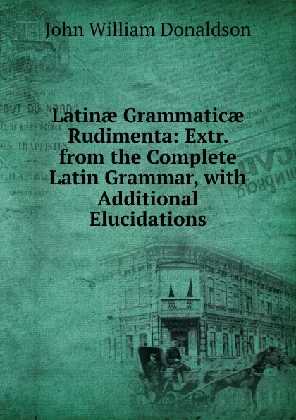 Обложка книги Latinae Grammaticae Rudimenta: Extr. from the Complete Latin Grammar, with Additional Elucidations, John William Donaldson