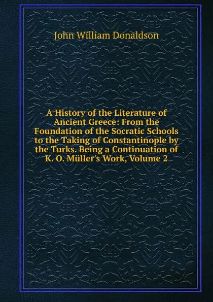 Обложка книги A History of the Literature of Ancient Greece: From the Foundation of the Socratic Schools to the Taking of Constantinople by the Turks. Being a Continuation of K. O. Muller.s Work, Volume 2, John William Donaldson