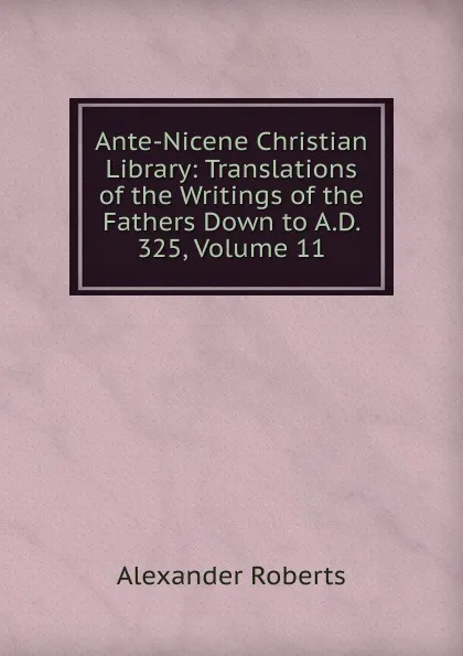 Обложка книги Ante-Nicene Christian Library: Translations of the Writings of the Fathers Down to A.D. 325, Volume 11, Alexander Roberts
