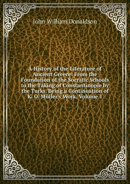 Обложка книги A History of the Literature of Ancient Greece: From the Foundation of the Socratic Schools to the Taking of Constantinople by the Turks. Being a Continuation of K. O. Muller.s Work, Volume 1, John William Donaldson