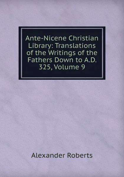 Обложка книги Ante-Nicene Christian Library: Translations of the Writings of the Fathers Down to A.D. 325, Volume 9, Alexander Roberts