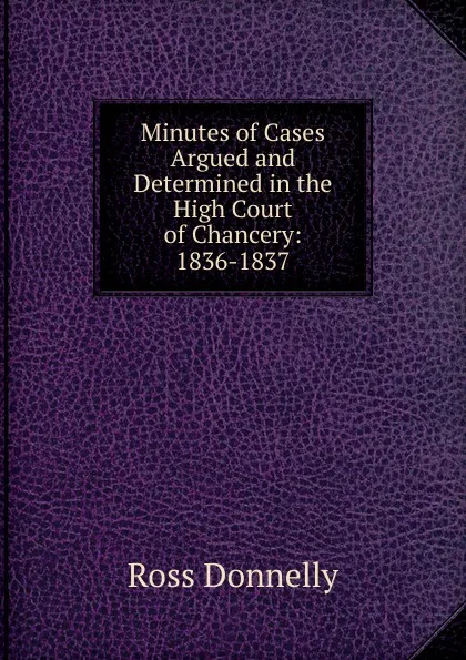 Обложка книги Minutes of Cases Argued and Determined in the High Court of Chancery: 1836-1837, Ross Donnelly