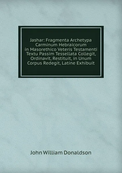 Обложка книги Jashar: Fragmenta Archetypa Carminum Hebraicorum in Masorethico Veteris Testamenti Textu Passim Tessellata Collegit, Ordinavit, Restituit, in Unum Corpus Redegit, Latine Exhibuit, John William Donaldson