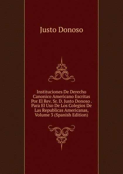 Обложка книги Instituciones De Derecho Canonico Americano Escritas Por El Rev. Sr. D. Justo Donoso . Para El Uso De Los Colegios De Las Republicas Americanas, Volume 3 (Spanish Edition), Justo Donoso