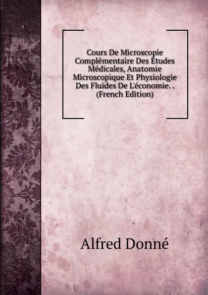 Обложка книги Cours De Microscopie Complementaire Des Etudes Medicales, Anatomie Microscopique Et Physiologie Des Fluides De L.economie. . (French Edition), Alfred Donné