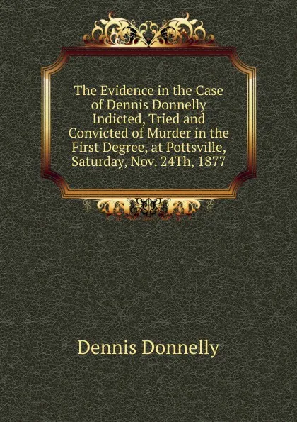 Обложка книги The Evidence in the Case of Dennis Donnelly Indicted, Tried and Convicted of Murder in the First Degree, at Pottsville, Saturday, Nov. 24Th, 1877, Dennis Donnelly