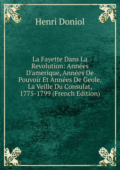 Обложка книги La Fayette Dans La Revolution: Annees D.amerique, Annees De Pouvoir Et Annees De Geole, La Veille Du Consulat, 1775-1799 (French Edition), Henri Doniol