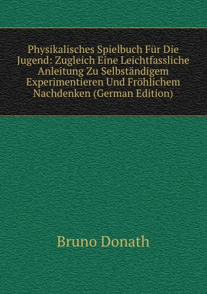 Обложка книги Physikalisches Spielbuch Fur Die Jugend: Zugleich Eine Leichtfassliche Anleitung Zu Selbstandigem Experimentieren Und Frohlichem Nachdenken (German Edition), Bruno Donath