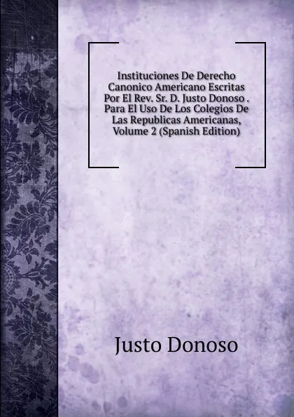 Обложка книги Instituciones De Derecho Canonico Americano Escritas Por El Rev. Sr. D. Justo Donoso . Para El Uso De Los Colegios De Las Republicas Americanas, Volume 2 (Spanish Edition), Justo Donoso