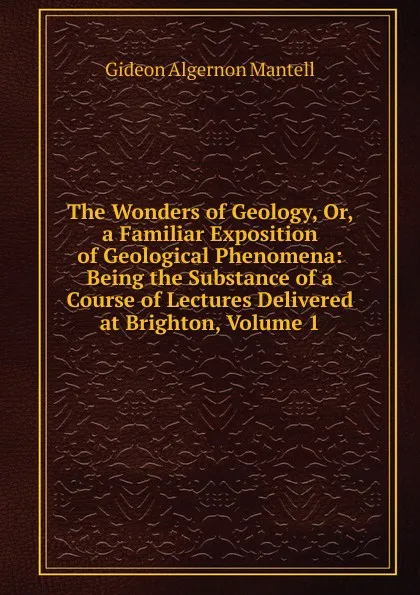 Обложка книги The Wonders of Geology, Or, a Familiar Exposition of Geological Phenomena: Being the Substance of a Course of Lectures Delivered at Brighton, Volume 1, Gideon Algernon Mantell