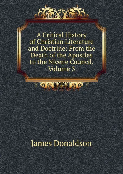 Обложка книги A Critical History of Christian Literature and Doctrine: From the Death of the Apostles to the Nicene Council, Volume 3, James Donaldson