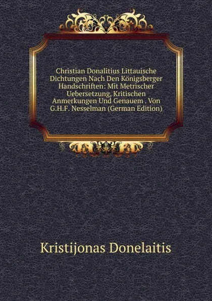 Обложка книги Christian Donalitius Littauische Dichtungen Nach Den Konigsberger Handschriften: Mit Metrischer Uebersetzung, Kritischen Anmerkungen Und Genauem . Von G.H.F. Nesselman (German Edition), Kristijonas Donelaitis