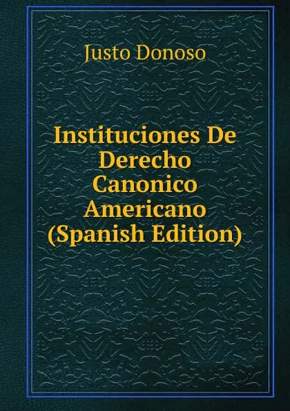 Обложка книги Instituciones De Derecho Canonico Americano (Spanish Edition), Justo Donoso