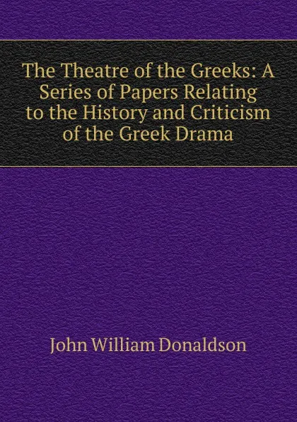 Обложка книги The Theatre of the Greeks: A Series of Papers Relating to the History and Criticism of the Greek Drama, John William Donaldson