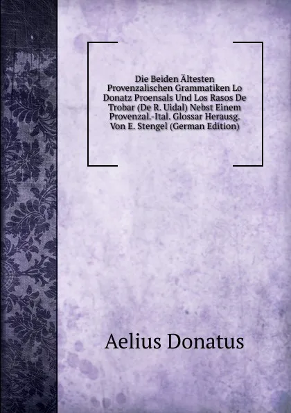 Обложка книги Die Beiden Altesten Provenzalischen Grammatiken Lo Donatz Proensals Und Los Rasos De Trobar (De R. Uidal) Nebst Einem Provenzal.-Ital. Glossar Herausg. Von E. Stengel (German Edition), Aelius Donatus