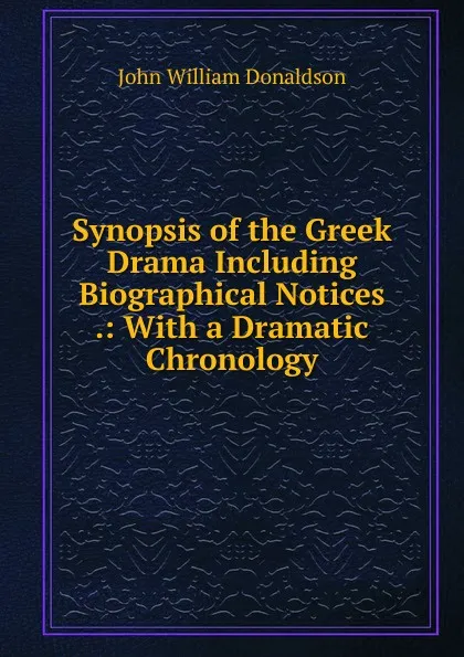 Обложка книги Synopsis of the Greek Drama Including Biographical Notices .: With a Dramatic Chronology, John William Donaldson