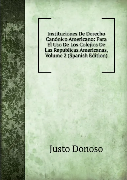 Обложка книги Instituciones De Derecho Canonico Americano: Para El Uso De Los Colejios De Las Republicas Americanas, Volume 2 (Spanish Edition), Justo Donoso