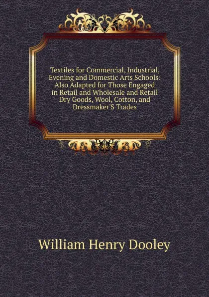 Обложка книги Textiles for Commercial, Industrial, Evening and Domestic Arts Schools: Also Adapted for Those Engaged in Retail and Wholesale and Retail Dry Goods, Wool, Cotton, and Dressmaker.S Trades, William Henry Dooley