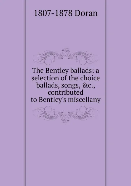 Обложка книги The Bentley ballads: a selection of the choice ballads, songs, .c., contributed to Bentley.s miscellany, Dr. Doran