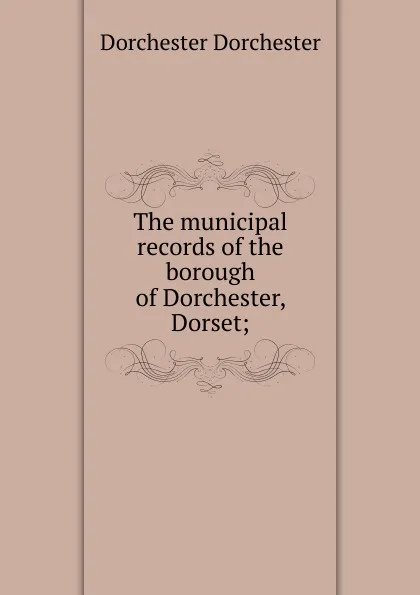 Обложка книги The municipal records of the borough of Dorchester, Dorset;, Dorchester Dorchester