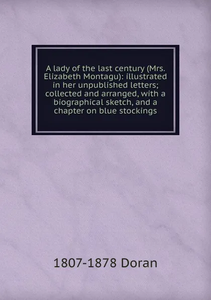 Обложка книги A lady of the last century (Mrs. Elizabeth Montagu): illustrated in her unpublished letters; collected and arranged, with a biographical sketch, and a chapter on blue stockings, Dr. Doran