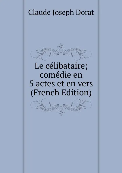 Обложка книги Le celibataire; comedie en 5 actes et en vers (French Edition), Claude Joseph Dorat