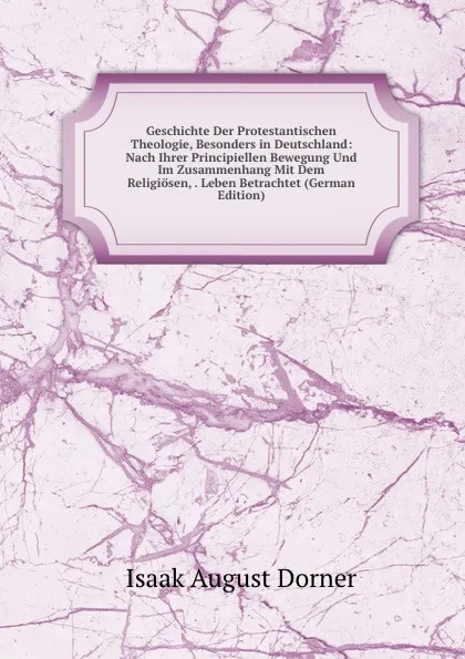 Обложка книги Geschichte Der Protestantischen Theologie, Besonders in Deutschland: Nach Ihrer Principiellen Bewegung Und Im Zusammenhang Mit Dem Religiosen, . Leben Betrachtet (German Edition), Isaak August Dorner