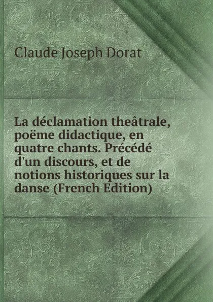 Обложка книги La declamation theatrale, poeme didactique, en quatre chants. Precede d.un discours, et de notions historiques sur la danse (French Edition), Claude Joseph Dorat