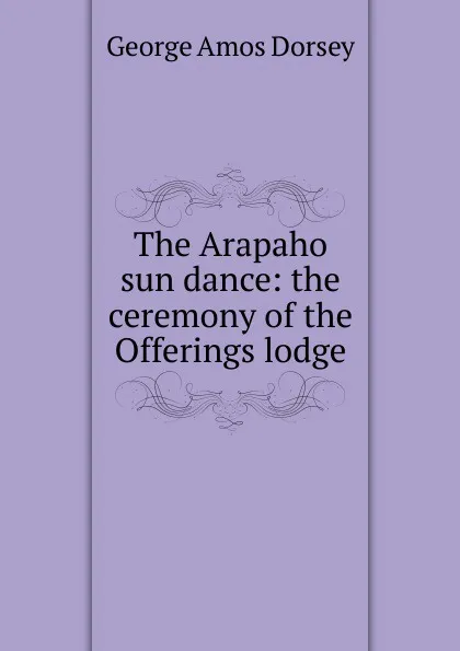 Обложка книги The Arapaho sun dance: the ceremony of the Offerings lodge, Dorsey George Amos