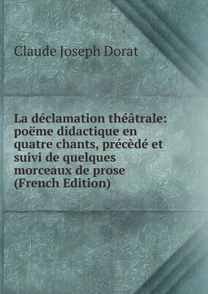 Обложка книги La declamation theatrale: poeme didactique en quatre chants, precede et suivi de quelques morceaux de prose (French Edition), Claude Joseph Dorat