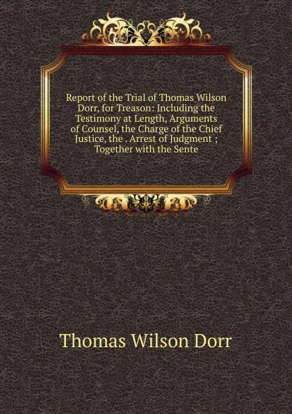 Обложка книги Report of the Trial of Thomas Wilson Dorr, for Treason: Including the Testimony at Length, Arguments of Counsel, the Charge of the Chief Justice, the . Arrest of Judgment ; Together with the Sente, Thomas Wilson Dorr