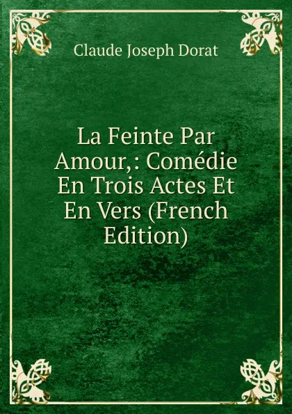 Обложка книги La Feinte Par Amour,: Comedie En Trois Actes Et En Vers (French Edition), Claude Joseph Dorat