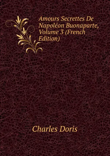 Обложка книги Amours Secrettes De Napoleon Buonaparte, Volume 3 (French Edition), Charles Doris